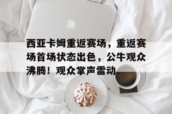 西亚卡姆重返赛场，重返赛场首场状态出色，公牛观众沸腾！观众掌声雷动的简单介绍-开云体育移动端