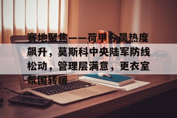 关于赛地聚焦——荷甲今晨热度飙升，莫斯科中央陆军防线松动，管理层满意，更衣室氛围转暖的信息-开云体育移动端