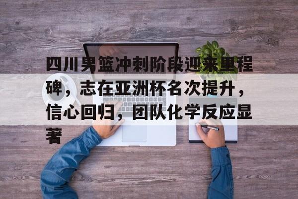 关于四川男篮冲刺阶段迎来里程碑，志在亚洲杯名次提升，信心回归，团队化学反应显著的信息-开云中国App