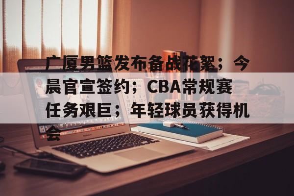广厦男篮发布备战花絮；今晨官宣签约；CBA常规赛任务艰巨；年轻球员获得机会的简单介绍-kaiyun