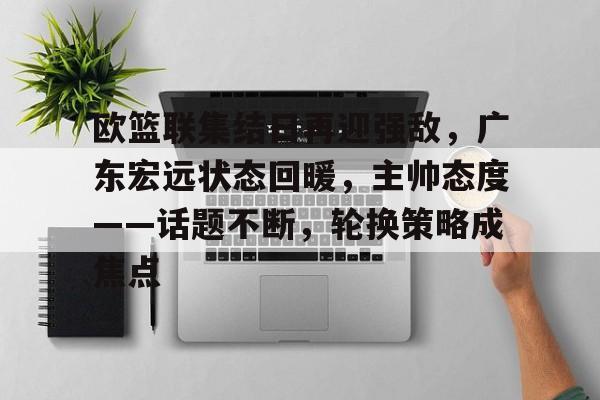 欧篮联集结日再迎强敌,广东宏远状态回暖,主帅态度——话题不断,轮换策略成焦点的简单介绍 欧篮联集结日再迎强敌,广东宏远状态回暖,主帅态度——话题不断,轮换策略成焦点的简单介绍