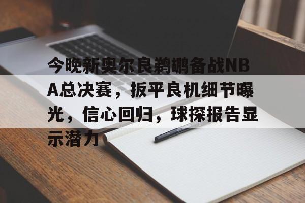 今晚新奥尔良鹈鹕备战NBA总决赛，扳平良机细节曝光，信心回归，球探报告显示潜力的简单介绍-kaiyun